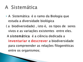 A  Sistemática  é o ramo da Biologia que estuda a diversidade biológica  ( a  biodiversidade) , isto é,  os tipos de  seres vivos e as variações existentes  entre eles. A  sistemática   é a ciência dedicada a  inventariar  e  descrever   a biodiversidade para compreender as relações filogenéticas entre os organismos; 