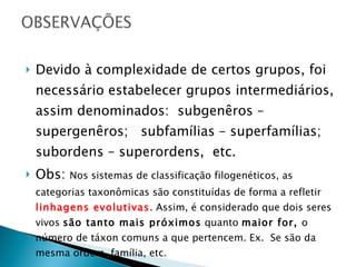 Devido à complexidade de certos grupos, foi necessário estabelecer grupos intermediários, assim denominados:  subgenêros – supergenêros;  subfamílias – superfamílias; subordens – superordens,  etc. Obs:  Nos sistemas de classificação filogenéticos, as categorias taxonômicas são constituídas de forma a refletir  linhagens evolutivas . Assim, é considerado que dois seres vivos  são tanto mais próximos  quanto  maior for,  o número de táxon comuns a que pertencem. Ex.  Se são da mesma ordem, família, etc. 