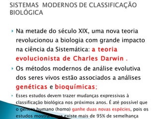 Na metade do século XIX, uma nova teoria revolucionou a biologia com grande impacto na ciência da Sistemática:  a teoria evolucionista de Charles Darwin  . Os métodos modernos de análise evolutiva dos seres vivos estão associados a análises  genéticas  e  bioquímicas ; Esses estudos devem trazer mudanças expressivas à classificação biológica nos próximos anos. É até possível que o gênero humano (homo)  ganhe duas novas espécies , pois os estudos mostram que existe mais de 95% de semelhança entre o DNA dos chimpazés  e o DNA humano. 