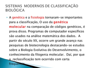 A  genética  e a  fisiologia  tornaram-se importantes para a classificação, O uso da  genética molecular   na comparação de códigos genéticos, é prova disso. Programas de computador específicos são usados na análise matemática dos dados.  A partir do século XX, ocorre um grande avanço nas pesquisas de biotecnologia destacando-se estudos sobre a Biologia Evolutiva do Desenvolvimento, o conhecimento da filogenia molecular.  Daí, por que a  reclassificação tem ocorrido com certa freqüência.  
