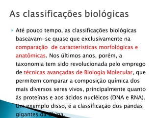 Até pouco tempo, as classificações biológicas baseavam-se quase que exclusivamente na  comparação  de características morfológicas e anatômicas . Nos últimos anos, porém, a taxonomia tem sido revolucionada pelo emprego de  técnicas avançadas de Biologia Molecular , que permitem comparar a composição química dos mais diversos seres vivos, principalmente quanto às proteínas e aos ácidos nucléicos (DNA e RNA).  Um exemplo disso, é a classificação dos pandas gigantes da China. 