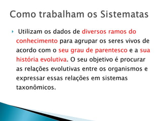 Utilizam os dados de  diversos ramos do conhecimento  para agrupar os seres vivos de acordo com o  seu grau de parentesco  e a  sua história evolutiva . O seu objetivo é procurar as relações evolutivas entre os organismos e expressar essas relações em sistemas taxonômicos. 