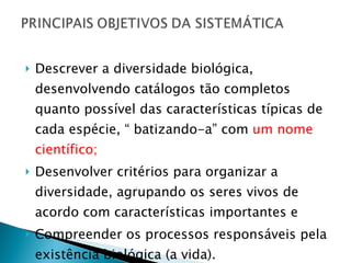 Descrever a diversidade biológica, desenvolvendo catálogos tão completos quanto possível das características típicas de cada espécie, “ batizando-a” com  um nome científico; Desenvolver critérios para organizar a diversidade, agrupando os seres vivos de acordo com características importantes e  Compreender os processos responsáveis pela existência biológica (a vida). 
