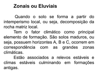 Zonais ou Eluviais
Quando o solo se forma a partir do
intemperismo local, ou seja, decomposição da
rocha matriz local.
Tem o fator climático como principal
elemento de formação. São solos maduros, ou
seja, possuem horizontes A, B e C, ocorrem em
correspondência com as grandes zonas
climáticas.
Estão associados a relevos estáveis e
climas estáveis culminando em formações
antigas.
 