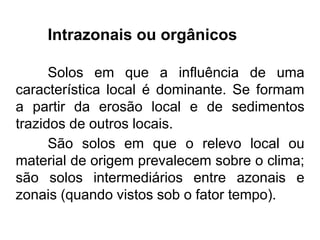 Intrazonais ou orgânicos
Solos em que a influência de uma
característica local é dominante. Se formam
a partir da erosão local e de sedimentos
trazidos de outros locais.
São solos em que o relevo local ou
material de origem prevalecem sobre o clima;
são solos intermediários entre azonais e
zonais (quando vistos sob o fator tempo).
 