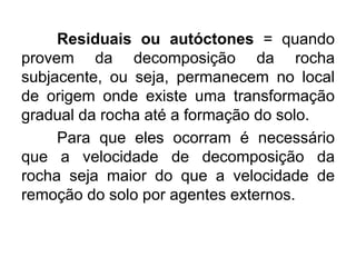 Residuais ou autóctones = quando
provem da decomposição da rocha
subjacente, ou seja, permanecem no local
de origem onde existe uma transformação
gradual da rocha até a formação do solo.
Para que eles ocorram é necessário
que a velocidade de decomposição da
rocha seja maior do que a velocidade de
remoção do solo por agentes externos.
 