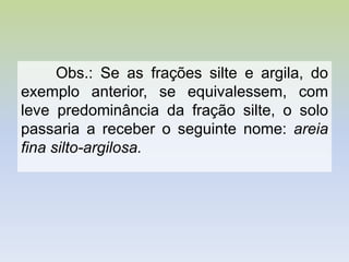 Obs.: Se as frações silte e argila, do
exemplo anterior, se equivalessem, com
leve predominância da fração silte, o solo
passaria a receber o seguinte nome: areia
fina silto-argilosa.
 