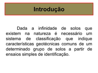 Introdução
Dada a infinidade de solos que
existem na natureza é necessário um
sistema de classificação que indique
características geotécnicas comuns de um
determinado grupo de solos a partir de
ensaios simples de identificação.
 