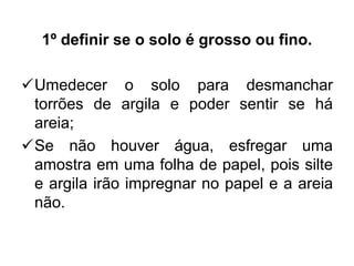 1º definir se o solo é grosso ou fino.
Umedecer o solo para desmanchar
torrões de argila e poder sentir se há
areia;
Se não houver água, esfregar uma
amostra em uma folha de papel, pois silte
e argila irão impregnar no papel e a areia
não.
 