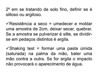 2º em se tratando de solo fino, definir se é
siltoso ou argiloso.
Resistência a seco = umedecer e moldar
uma amostra de 2cm, deixar secar, quebrar.
Se a amostra se pulverizar é silte, se dividir-
se em pedaços distintos é argila.
Shaking test = formar uma pasta úmida
(saturada) na palma da mão, bater uma
mão contra a outra. Se for argila o impacto
não provocará o aparecimento de água.
 