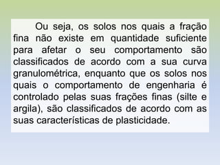 Ou seja, os solos nos quais a fração
fina não existe em quantidade suficiente
para afetar o seu comportamento são
classificados de acordo com a sua curva
granulométrica, enquanto que os solos nos
quais o comportamento de engenharia é
controlado pelas suas frações finas (silte e
argila), são classificados de acordo com as
suas características de plasticidade.
 