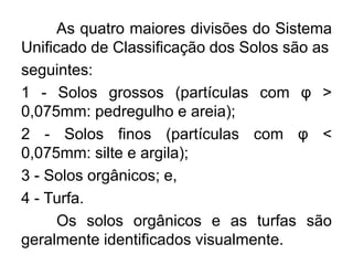 As quatro maiores divisões do Sistema
Unificado de Classificação dos Solos são as
seguintes:
1 - Solos grossos (partículas com φ >
0,075mm: pedregulho e areia);
2 - Solos finos (partículas com φ <
0,075mm: silte e argila);
3 - Solos orgânicos; e,
4 - Turfa.
Os solos orgânicos e as turfas são
geralmente identificados visualmente.
 