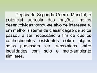 Depois da Segunda Guerra Mundial, o
potencial agrícola das nações menos
desenvolvidas tornou-se alvo de interesse e,
um melhor sistema de classificação de solos
passou a ser necessário a fim de que os
conhecimentos existentes sobre alguns
solos pudessem ser transferidos entre
localidades com solo e meio-ambiente
similares.
 