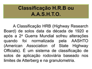A Classificação HRB (Highway Research
Board) de solos data da década de 1920 e
após a 2a Guerra Mundial sofreu alterações
quando foi normalizada pela AASHTO
(American Association of State Highway
Officials). É um sistema de classificação de
solos de aplicação rodoviária baseado nos
limites de Atterberg e na granulometria.
Classificação H.R.B ou
A.A.S.H.T.O.
 