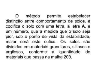 O método permite estabelecer
distinção entre comportamento de solos, e
codifica o solo com uma letra, a letra A, e
um número, que a medida que o solo seja
pior, sob o ponto de vista da estabilidade,
maior será este sufixo. Os solos são
divididos em materiais granulares, siltosos e
argilosos, conforme a quantidade de
materiais que passa na malha 200.
 