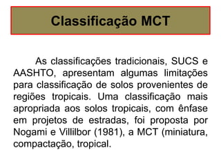 Classificação MCT
As classificações tradicionais, SUCS e
AASHTO, apresentam algumas limitações
para classificação de solos provenientes de
regiões tropicais. Uma classificação mais
apropriada aos solos tropicais, com ênfase
em projetos de estradas, foi proposta por
Nogami e Villilbor (1981), a MCT (miniatura,
compactação, tropical.
 