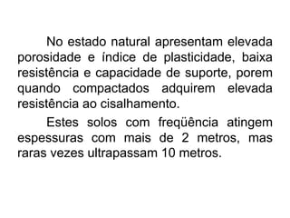 No estado natural apresentam elevada
porosidade e índice de plasticidade, baixa
resistência e capacidade de suporte, porem
quando compactados adquirem elevada
resistência ao cisalhamento.
Estes solos com freqüência atingem
espessuras com mais de 2 metros, mas
raras vezes ultrapassam 10 metros.
 