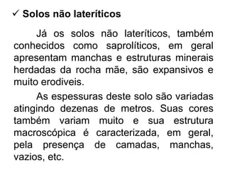 Já os solos não lateríticos, também
conhecidos como saprolíticos, em geral
apresentam manchas e estruturas minerais
herdadas da rocha mãe, são expansivos e
muito erodiveis.
As espessuras deste solo são variadas
atingindo dezenas de metros. Suas cores
também variam muito e sua estrutura
macroscópica é caracterizada, em geral,
pela presença de camadas, manchas,
vazios, etc.
 Solos não lateríticos
 