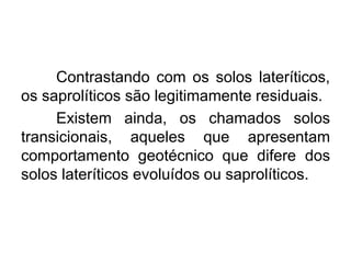 Contrastando com os solos lateríticos,
os saprolíticos são legitimamente residuais.
Existem ainda, os chamados solos
transicionais, aqueles que apresentam
comportamento geotécnico que difere dos
solos lateríticos evoluídos ou saprolíticos.
 