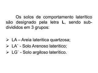 Os solos de comportamento laterítico
são designado pela letra L, sendo sub-
divididos em 3 grupos:
 LA – Areia lateritica quartzosa;
 LA` - Solo Arenoso lateritico;
 LG` - Solo argiloso laterítico.
 