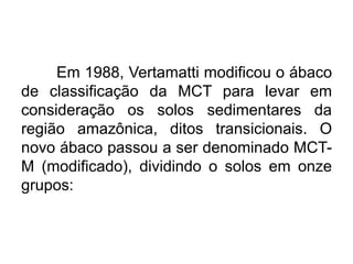 Em 1988, Vertamatti modificou o ábaco
de classificação da MCT para levar em
consideração os solos sedimentares da
região amazônica, ditos transicionais. O
novo ábaco passou a ser denominado MCT-
M (modificado), dividindo o solos em onze
grupos:
 