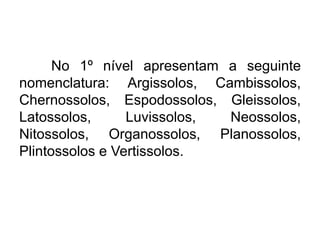 No 1º nível apresentam a seguinte
nomenclatura: Argissolos, Cambissolos,
Chernossolos, Espodossolos, Gleissolos,
Latossolos, Luvissolos, Neossolos,
Nitossolos, Organossolos, Planossolos,
Plintossolos e Vertissolos.
 