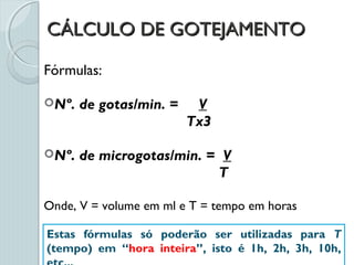 CÁLCULO DE GOTEJAMENTOCÁLCULO DE GOTEJAMENTO
Fórmulas:
Nº. de gotas/min. = V
Tx3
Nº. de microgotas/min. = V
T
Onde, V = volume em ml e T = tempo em horas
Estas fórmulas só poderão ser utilizadas para T
(tempo) em “hora inteira”, isto é 1h, 2h, 3h, 10h,
 