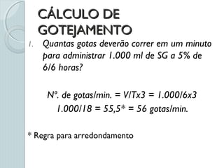 CÁLCULO DECÁLCULO DE
GOTEJAMENTOGOTEJAMENTO
1. Quantas gotas deverão correr em um minuto
para administrar 1.000 ml de SG a 5% de
6/6 horas?
Nº. de gotas/min. = V/Tx3 = 1.000/6x3
1.000/18 = 55,5* = 56 gotas/min.
* Regra para arredondamento
 