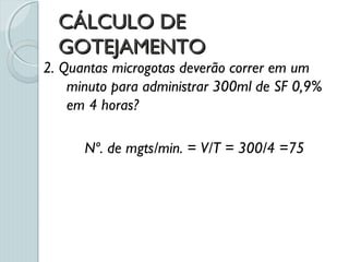 CÁLCULO DECÁLCULO DE
GOTEJAMENTOGOTEJAMENTO
2. Quantas microgotas deverão correr em um
minuto para administrar 300ml de SF 0,9%
em 4 horas?
Nº. de mgts/min. = V/T = 300/4 =75
 