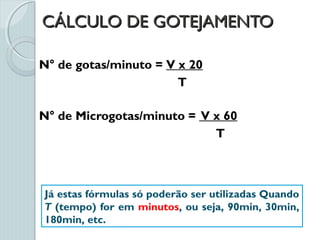CÁLCULO DE GOTEJAMENTOCÁLCULO DE GOTEJAMENTO
N° de gotas/minuto = V x 20
T
N° de Microgotas/minuto = V x 60
T
Já estas fórmulas só poderão ser utilizadas Quando
T (tempo) for em minutos, ou seja, 90min, 30min,
180min, etc.
 