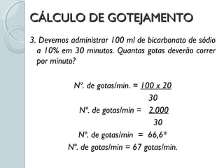 CÁLCULO DE GOTEJAMENTOCÁLCULO DE GOTEJAMENTO
3. Devemos administrar 100 ml de bicarbonato de sódio
a 10% em 30 minutos. Quantas gotas deverão correr
por minuto?
Nº. de gotas/min. = 100 x 20
30
Nº. de gotas/min = 2.000
30
Nº. de gotas/min = 66,6*
Nº. de gotas/min = 67 gotas/min.
 