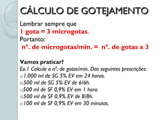 CÁLCULO DE GOTEJAMENTOCÁLCULO DE GOTEJAMENTO
Lembrar sempre que
1 gota = 3 microgotas.
Portanto:
nº. de microgotas/min. = nº. de gotas x 3
Vamos praticar?
Ex.1 Calcule o nº. de gotas/min. Das seguintes prescrições:
a)1.000 ml de SG 5% EV em 24 horas.
b)500 ml de SG 5% EV de 6/6h.
c)500 ml de SF 0,9% EV em 1 hora.
d)500 ml de SF 0,9% EV de 8/8h.
e)100 ml de SF 0,9% EV em 30 minutos.
 