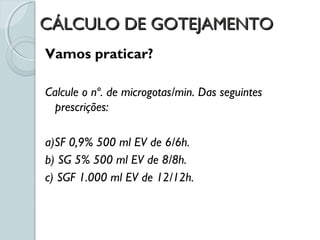 CÁLCULO DE GOTEJAMENTOCÁLCULO DE GOTEJAMENTO
Vamos praticar?
Calcule o nº. de microgotas/min. Das seguintes
prescrições:
a)SF 0,9% 500 ml EV de 6/6h.
b) SG 5% 500 ml EV de 8/8h.
c) SGF 1.000 ml EV de 12/12h.
 