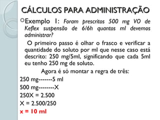CÁLCULOS PARA ADMINISTRAÇÃOCÁLCULOS PARA ADMINISTRAÇÃO
Exemplo 1: Foram prescritos 500 mg VO de
Keflex suspensão de 6/6h quantos ml devemos
administrar?
O primeiro passo é olhar o frasco e verificar a
quantidade do soluto por ml que nesse caso está
descrito: 250 mg/5ml, significando que cada 5ml
eu tenho 250 mg de soluto.
Agora é só montar a regra de três:
250 mg-------5 ml
500 mg--------X
250X = 2.500
X = 2.500/250
x = 10 ml
 