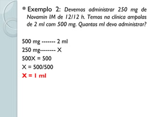 Exemplo 2: Devemos administrar 250 mg de
Novamin IM de 12/12 h. Temos na clínica ampolas
de 2 ml com 500 mg. Quantos ml devo administrar?
500 mg ------- 2 ml
250 mg-------- X
500X = 500
X = 500/500
X = 1 ml
 
