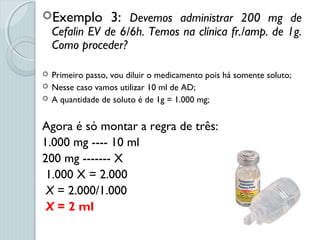 Exemplo 3: Devemos administrar 200 mg de
Cefalin EV de 6/6h. Temos na clínica fr./amp. de 1g.
Como proceder?
 Primeiro passo, vou diluir o medicamento pois há somente soluto;
 Nesse caso vamos utilizar 10 ml de AD;
 A quantidade de soluto é de 1g = 1.000 mg;
Agora é só montar a regra de três:
1.000 mg ---- 10 ml
200 mg ------- X
1.000 X = 2.000
X = 2.000/1.000
X = 2 ml
 