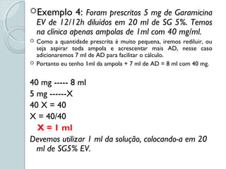 Exemplo 4: Foram prescritos 5 mg de Garamicina
EV de 12/12h diluídos em 20 ml de SG 5%. Temos
na clínica apenas ampolas de 1ml com 40 mg/ml.
 Como a quantidade prescrita é muito pequena, iremos rediluir, ou
seja aspirar toda ampola e acrescentar mais AD, nesse caso
adicionaremos 7 ml de AD para facilitar o cálculo.
 Portanto eu tenho 1ml da ampola + 7 ml de AD = 8 ml com 40 mg.
40 mg ----- 8 ml
5 mg ------X
40 X = 40
X = 40/40
X = 1 ml
Devemos utilizar 1 ml da solução, colocando-a em 20
ml de SG5% EV.
 