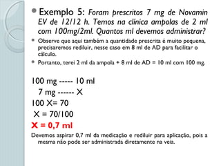 Exemplo 5: Foram prescritos 7 mg de Novamin
EV de 12/12 h. Temos na clínica ampolas de 2 ml
com 100mg/2ml. Quantos ml devemos administrar?
 Observe que aqui também a quantidade prescrita é muito pequena,
precisaremos rediluir, nesse caso em 8 ml de AD para facilitar o
cálculo.
 Portanto, terei 2 ml da ampola + 8 ml de AD = 10 ml com 100 mg.
100 mg ----- 10 ml
7 mg ------ X
100 X= 70
X = 70/100
X = 0,7 ml
Devemos aspirar 0,7 ml da medicação e rediluir para aplicação, pois a
mesma não pode ser administrada diretamente na veia.
 