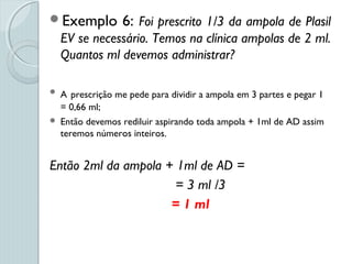 Exemplo 6: Foi prescrito 1/3 da ampola de Plasil
EV se necessário. Temos na clínica ampolas de 2 ml.
Quantos ml devemos administrar?
 A prescrição me pede para dividir a ampola em 3 partes e pegar 1
= 0,66 ml;
 Então devemos rediluir aspirando toda ampola + 1ml de AD assim
teremos números inteiros.
Então 2ml da ampola + 1ml de AD =
= 3 ml /3
= 1 ml
 