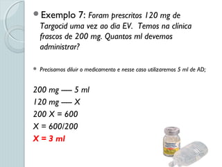 Exemplo 7: Foram prescritos 120 mg de
Targocid uma vez ao dia EV. Temos na clínica
frascos de 200 mg. Quantos ml devemos
administrar?
 Precisamos diluir o medicamento e nesse caso utilizaremos 5 ml de AD;
200 mg ----- 5 ml
120 mg ----- X
200 X = 600
X = 600/200
X = 3 ml
 