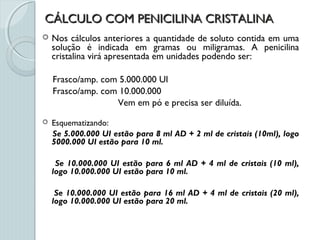 CÁLCULO COM PENICILINA CRISTALINACÁLCULO COM PENICILINA CRISTALINA
 Nos cálculos anteriores a quantidade de soluto contida em uma
solução é indicada em gramas ou miligramas. A penicilina
cristalina virá apresentada em unidades podendo ser:
Frasco/amp. com 5.000.000 UI
Frasco/amp. com 10.000.000
Vem em pó e precisa ser diluída.
 Esquematizando:
Se 5.000.000 UI estão para 8 ml AD + 2 ml de cristais (10ml), logo
5000.000 UI estão para 10 ml.
Se 10.000.000 UI estão para 6 ml AD + 4 ml de cristais (10 ml),
logo 10.000.000 UI estão para 10 ml.
Se 10.000.000 UI estão para 16 ml AD + 4 ml de cristais (20 ml),
logo 10.000.000 UI estão para 20 ml.
 