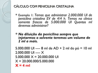 CÁLCULO COM PENICILINA CRISTALINACÁLCULO COM PENICILINA CRISTALINA
 Exemplo 1: Temos que administrar 2.000.000 UI de
penicilina cristalina EV de 4/4 h. Temos na clínica
somente frascos de 5.000.000 UI Quantos ml
devemos administrar?
Na diluição da penicilina sempre que
injetarmos o solvente teremos um volume de
2 ml a mais.
5.000.000 UI ---- 8 ml de AD + 2 ml do pó = 10 ml
2.000.000 UI ---- X
5.000.000 X = 20.000.000 UI
X = 20.000.000/5.000.000
X = 4 ml
 
