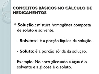CONCEITOS BÁSICOS NO CÁLCULO DECONCEITOS BÁSICOS NO CÁLCULO DE
MEDICAMENTOSMEDICAMENTOS
Solução : mistura homogênea composta
de soluto e solvente.
- Solvente: é a porção líquida da solução.
- Soluto: é a porção sólida da solução.
Exemplo: No soro glicosado a água é o
solvente e a glicose é o soluto.
 