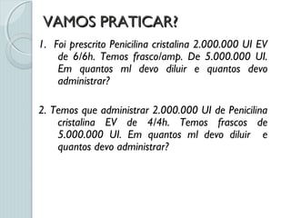 VAMOS PRATICAR?VAMOS PRATICAR?
1. Foi prescrito Penicilina cristalina 2.000.000 UI EV
de 6/6h. Temos frasco/amp. De 5.000.000 UI.
Em quantos ml devo diluir e quantos devo
administrar?
2. Temos que administrar 2.000.000 UI de Penicilina
cristalina EV de 4/4h. Temos frascos de
5.000.000 UI. Em quantos ml devo diluir e
quantos devo administrar?
 