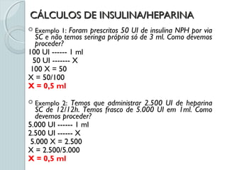 CÁLCULOS DE INSULINA/HEPARINACÁLCULOS DE INSULINA/HEPARINA
 Exemplo 1: Foram prescritos 50 UI de insulina NPH por via
SC e não temos seringa própria só de 3 ml. Como devemos
proceder?
100 UI ------ 1 ml
50 UI ------- X
100 X = 50
X = 50/100
X = 0,5 ml
 Exemplo 2: Temos que administrar 2.500 UI de heparina
SC de 12/12h. Temos frasco de 5.000 UI em 1ml. Como
devemos proceder?
5.000 UI ------ 1 ml
2.500 UI ------ X
5.000 X = 2.500
X = 2.500/5.000
X = 0,5 ml
 