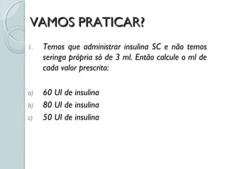VAMOS PRATICAR?VAMOS PRATICAR?
1. Temos que administrar insulina SC e não temos
seringa própria só de 3 ml. Então calcule o ml de
cada valor prescrito:
a) 60 UI de insulina
b) 80 UI de insulina
c) 50 UI de insulina
 