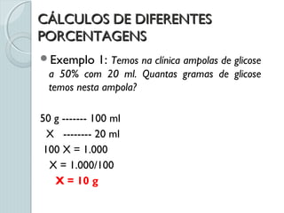 CÁLCULOS DE DIFERENTESCÁLCULOS DE DIFERENTES
PORCENTAGENSPORCENTAGENS
Exemplo 1: Temos na clínica ampolas de glicose
a 50% com 20 ml. Quantas gramas de glicose
temos nesta ampola?
50 g ------- 100 ml
X -------- 20 ml
100 X = 1.000
X = 1.000/100
X = 10 g
 