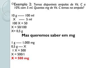 Exemplo 2: Temos disponíveis ampolas de Vit. C a
10% com 5 ml. Quantos mg de Vit. C temos na ampola?
10 g ------ 100 ml
X ----- 5 ml
100 X = 50
X = 50/100
X= 0,5 g
Mas queremos saber em mg
1 g ----- 1.000 mg
0,5 g ---- X
1 X = 500
X = 500/1
X = 500 mg
 