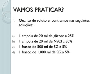 VAMOS PRATICAR?VAMOS PRATICAR?
1. Quanto de soluto encontramos nas seguintes
soluções:
a) 1 ampola de 20 ml de glicose a 25%
b) 1 ampola de 20 ml de NaCl a 30%
c) 1 frasco de 500 ml de SG a 5%
d) 1 frasco de 1.000 ml de SG a 5%
 