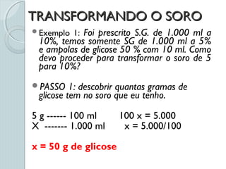 TRANSFORMANDO O SOROTRANSFORMANDO O SORO
Exemplo 1: Foi prescrito S.G. de 1.000 ml a
10%, temos somente SG de 1.000 ml a 5%
e ampolas de glicose 50 % com 10 ml. Como
devo proceder para transformar o soro de 5
para 10%?
PASSO 1: descobrir quantas gramas de
glicose tem no soro que eu tenho.
5 g ------ 100 ml 100 x = 5.000
X ------- 1.000 ml x = 5.000/100
x = 50 g de glicose
 